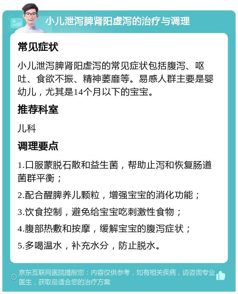 小儿泄泻脾肾阳虚泻的治疗与调理 常见症状 小儿泄泻脾肾阳虚泻的常见症状包括腹泻、呕吐、食欲不振、精神萎靡等。易感人群主要是婴幼儿，尤其是14个月以下的宝宝。 推荐科室 儿科 调理要点 1.口服蒙脱石散和益生菌，帮助止泻和恢复肠道菌群平衡； 2.配合醒脾养儿颗粒，增强宝宝的消化功能； 3.饮食控制，避免给宝宝吃刺激性食物； 4.腹部热敷和按摩，缓解宝宝的腹泻症状； 5.多喝温水，补充水分，防止脱水。