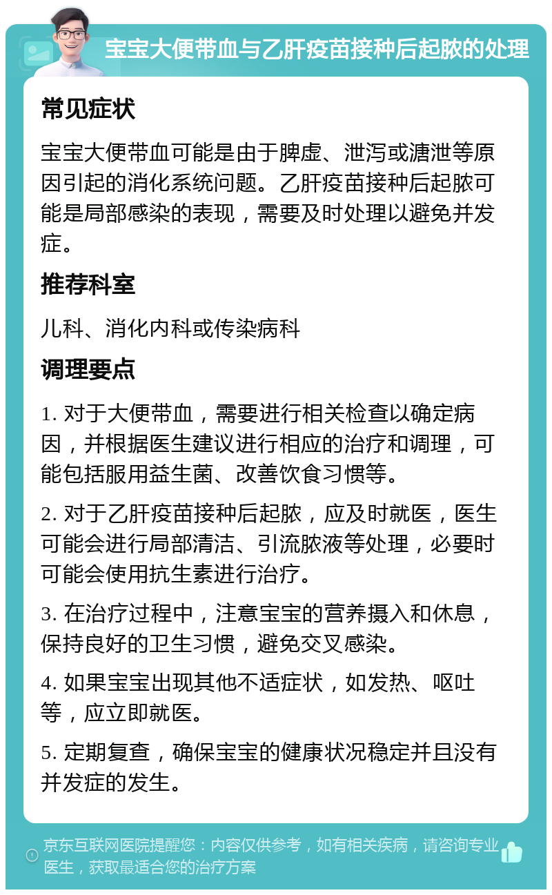 宝宝大便带血与乙肝疫苗接种后起脓的处理 常见症状 宝宝大便带血可能是由于脾虚、泄泻或溏泄等原因引起的消化系统问题。乙肝疫苗接种后起脓可能是局部感染的表现，需要及时处理以避免并发症。 推荐科室 儿科、消化内科或传染病科 调理要点 1. 对于大便带血，需要进行相关检查以确定病因，并根据医生建议进行相应的治疗和调理，可能包括服用益生菌、改善饮食习惯等。 2. 对于乙肝疫苗接种后起脓，应及时就医，医生可能会进行局部清洁、引流脓液等处理，必要时可能会使用抗生素进行治疗。 3. 在治疗过程中，注意宝宝的营养摄入和休息，保持良好的卫生习惯，避免交叉感染。 4. 如果宝宝出现其他不适症状，如发热、呕吐等，应立即就医。 5. 定期复查，确保宝宝的健康状况稳定并且没有并发症的发生。