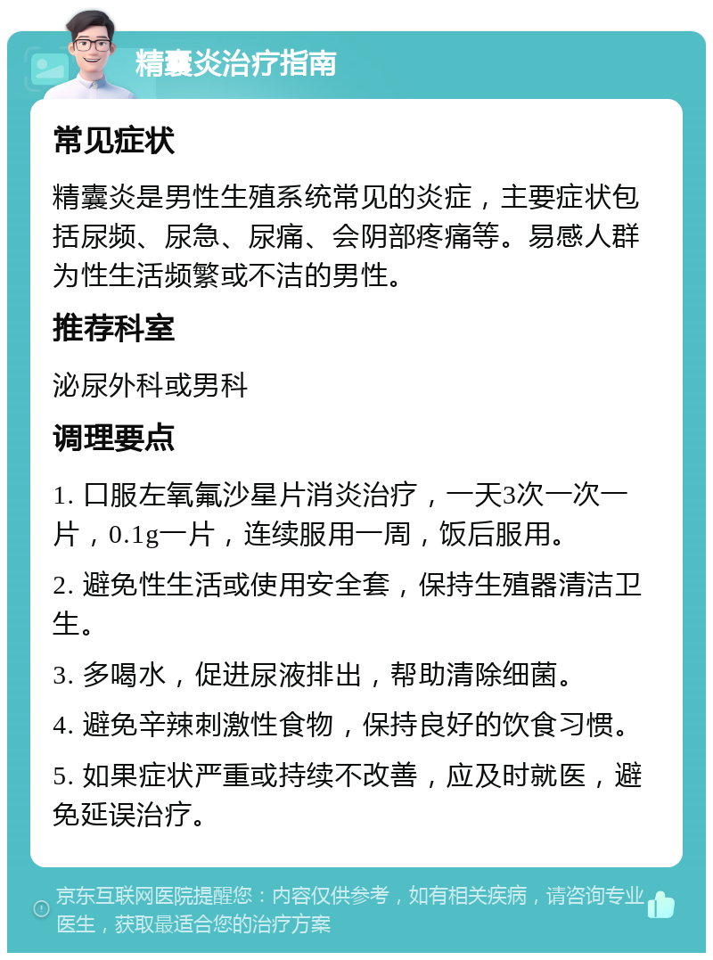 精囊炎治疗指南 常见症状 精囊炎是男性生殖系统常见的炎症，主要症状包括尿频、尿急、尿痛、会阴部疼痛等。易感人群为性生活频繁或不洁的男性。 推荐科室 泌尿外科或男科 调理要点 1. 口服左氧氟沙星片消炎治疗，一天3次一次一片，0.1g一片，连续服用一周，饭后服用。 2. 避免性生活或使用安全套，保持生殖器清洁卫生。 3. 多喝水，促进尿液排出，帮助清除细菌。 4. 避免辛辣刺激性食物，保持良好的饮食习惯。 5. 如果症状严重或持续不改善，应及时就医，避免延误治疗。