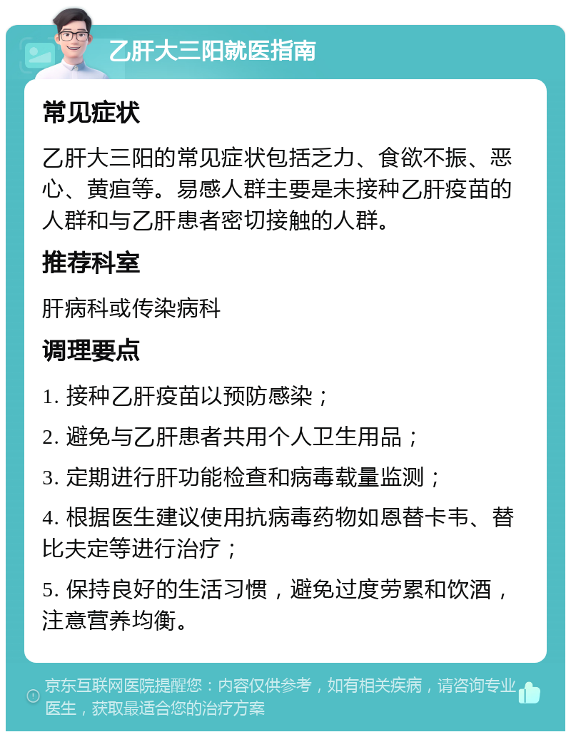 乙肝大三阳就医指南 常见症状 乙肝大三阳的常见症状包括乏力、食欲不振、恶心、黄疸等。易感人群主要是未接种乙肝疫苗的人群和与乙肝患者密切接触的人群。 推荐科室 肝病科或传染病科 调理要点 1. 接种乙肝疫苗以预防感染； 2. 避免与乙肝患者共用个人卫生用品； 3. 定期进行肝功能检查和病毒载量监测； 4. 根据医生建议使用抗病毒药物如恩替卡韦、替比夫定等进行治疗； 5. 保持良好的生活习惯，避免过度劳累和饮酒，注意营养均衡。