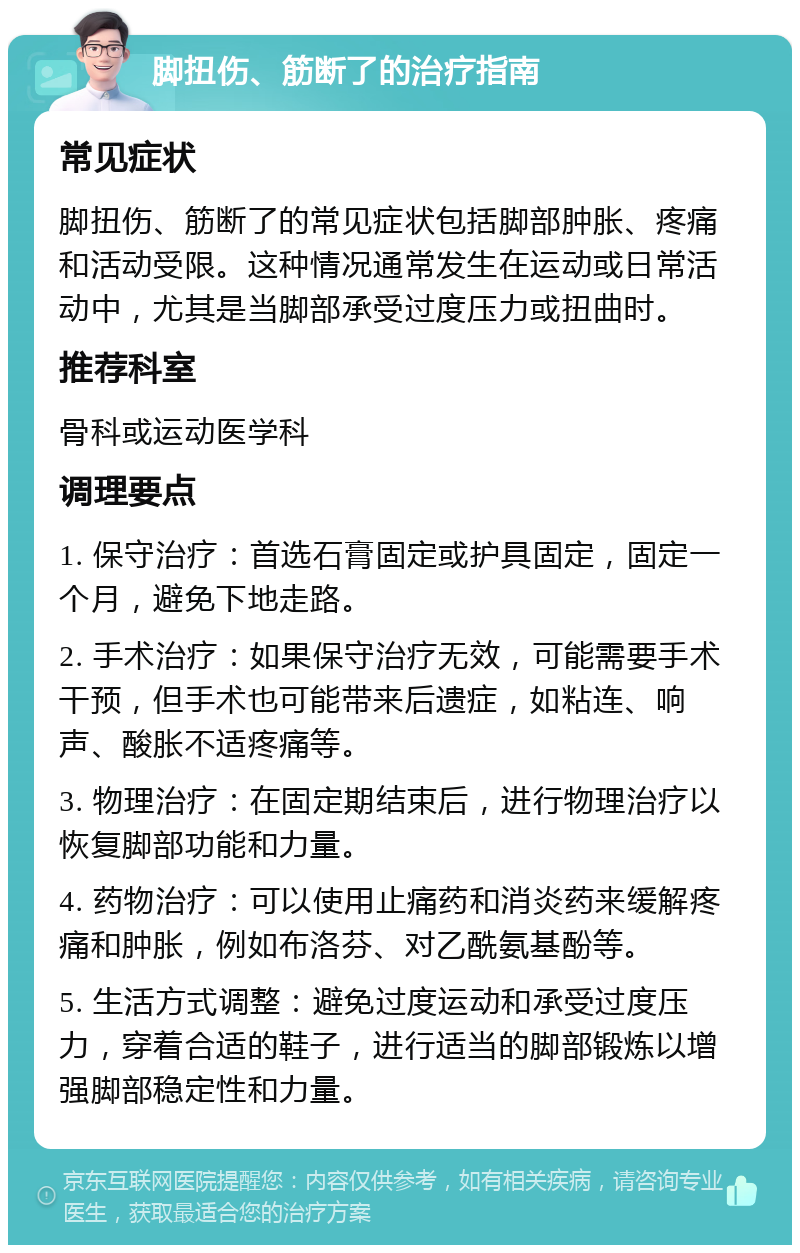 脚扭伤、筋断了的治疗指南 常见症状 脚扭伤、筋断了的常见症状包括脚部肿胀、疼痛和活动受限。这种情况通常发生在运动或日常活动中，尤其是当脚部承受过度压力或扭曲时。 推荐科室 骨科或运动医学科 调理要点 1. 保守治疗：首选石膏固定或护具固定，固定一个月，避免下地走路。 2. 手术治疗：如果保守治疗无效，可能需要手术干预，但手术也可能带来后遗症，如粘连、响声、酸胀不适疼痛等。 3. 物理治疗：在固定期结束后，进行物理治疗以恢复脚部功能和力量。 4. 药物治疗：可以使用止痛药和消炎药来缓解疼痛和肿胀，例如布洛芬、对乙酰氨基酚等。 5. 生活方式调整：避免过度运动和承受过度压力，穿着合适的鞋子，进行适当的脚部锻炼以增强脚部稳定性和力量。