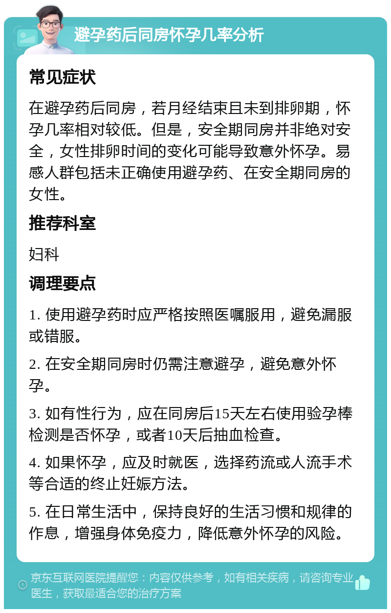 避孕药后同房怀孕几率分析 常见症状 在避孕药后同房，若月经结束且未到排卵期，怀孕几率相对较低。但是，安全期同房并非绝对安全，女性排卵时间的变化可能导致意外怀孕。易感人群包括未正确使用避孕药、在安全期同房的女性。 推荐科室 妇科 调理要点 1. 使用避孕药时应严格按照医嘱服用，避免漏服或错服。 2. 在安全期同房时仍需注意避孕，避免意外怀孕。 3. 如有性行为，应在同房后15天左右使用验孕棒检测是否怀孕，或者10天后抽血检查。 4. 如果怀孕，应及时就医，选择药流或人流手术等合适的终止妊娠方法。 5. 在日常生活中，保持良好的生活习惯和规律的作息，增强身体免疫力，降低意外怀孕的风险。