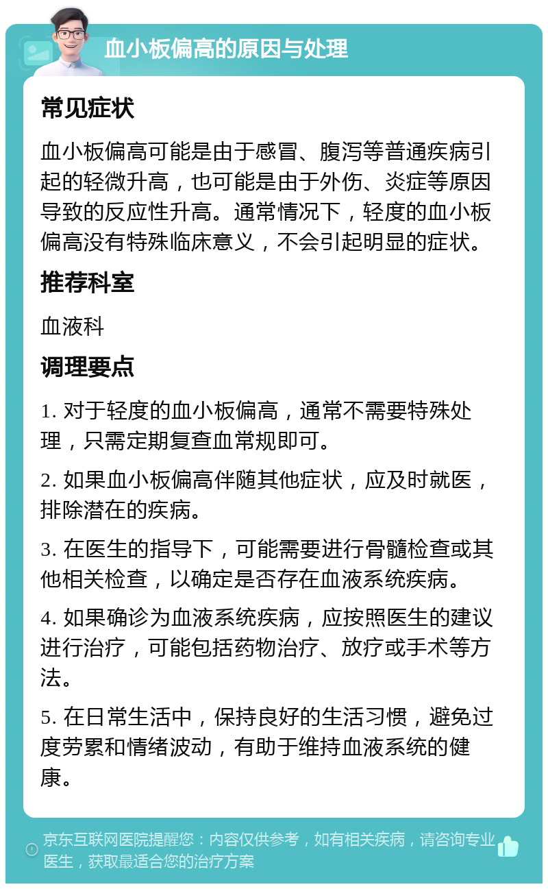 血小板偏高的原因与处理 常见症状 血小板偏高可能是由于感冒、腹泻等普通疾病引起的轻微升高，也可能是由于外伤、炎症等原因导致的反应性升高。通常情况下，轻度的血小板偏高没有特殊临床意义，不会引起明显的症状。 推荐科室 血液科 调理要点 1. 对于轻度的血小板偏高，通常不需要特殊处理，只需定期复查血常规即可。 2. 如果血小板偏高伴随其他症状，应及时就医，排除潜在的疾病。 3. 在医生的指导下，可能需要进行骨髓检查或其他相关检查，以确定是否存在血液系统疾病。 4. 如果确诊为血液系统疾病，应按照医生的建议进行治疗，可能包括药物治疗、放疗或手术等方法。 5. 在日常生活中，保持良好的生活习惯，避免过度劳累和情绪波动，有助于维持血液系统的健康。