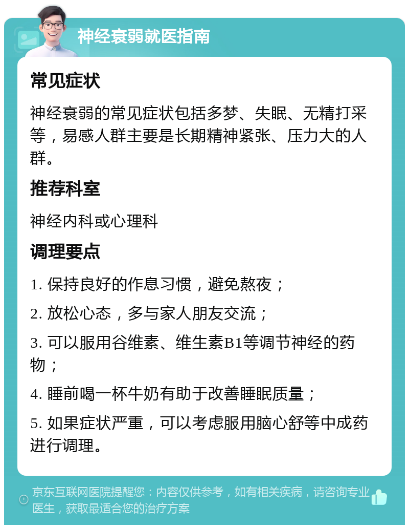 神经衰弱就医指南 常见症状 神经衰弱的常见症状包括多梦、失眠、无精打采等，易感人群主要是长期精神紧张、压力大的人群。 推荐科室 神经内科或心理科 调理要点 1. 保持良好的作息习惯，避免熬夜； 2. 放松心态，多与家人朋友交流； 3. 可以服用谷维素、维生素B1等调节神经的药物； 4. 睡前喝一杯牛奶有助于改善睡眠质量； 5. 如果症状严重，可以考虑服用脑心舒等中成药进行调理。