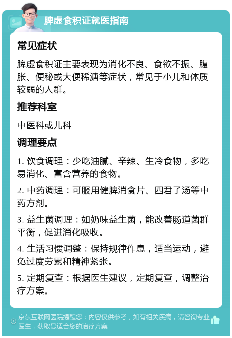 脾虚食积证就医指南 常见症状 脾虚食积证主要表现为消化不良、食欲不振、腹胀、便秘或大便稀溏等症状，常见于小儿和体质较弱的人群。 推荐科室 中医科或儿科 调理要点 1. 饮食调理：少吃油腻、辛辣、生冷食物，多吃易消化、富含营养的食物。 2. 中药调理：可服用健脾消食片、四君子汤等中药方剂。 3. 益生菌调理：如奶味益生菌，能改善肠道菌群平衡，促进消化吸收。 4. 生活习惯调整：保持规律作息，适当运动，避免过度劳累和精神紧张。 5. 定期复查：根据医生建议，定期复查，调整治疗方案。