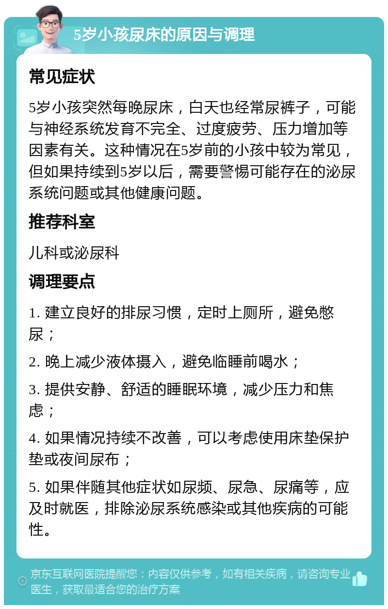 5岁小孩尿床的原因与调理 常见症状 5岁小孩突然每晚尿床，白天也经常尿裤子，可能与神经系统发育不完全、过度疲劳、压力增加等因素有关。这种情况在5岁前的小孩中较为常见，但如果持续到5岁以后，需要警惕可能存在的泌尿系统问题或其他健康问题。 推荐科室 儿科或泌尿科 调理要点 1. 建立良好的排尿习惯，定时上厕所，避免憋尿； 2. 晚上减少液体摄入，避免临睡前喝水； 3. 提供安静、舒适的睡眠环境，减少压力和焦虑； 4. 如果情况持续不改善，可以考虑使用床垫保护垫或夜间尿布； 5. 如果伴随其他症状如尿频、尿急、尿痛等，应及时就医，排除泌尿系统感染或其他疾病的可能性。