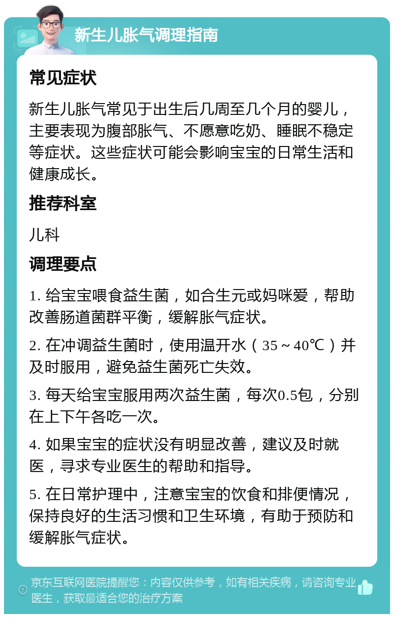 新生儿胀气调理指南 常见症状 新生儿胀气常见于出生后几周至几个月的婴儿，主要表现为腹部胀气、不愿意吃奶、睡眠不稳定等症状。这些症状可能会影响宝宝的日常生活和健康成长。 推荐科室 儿科 调理要点 1. 给宝宝喂食益生菌，如合生元或妈咪爱，帮助改善肠道菌群平衡，缓解胀气症状。 2. 在冲调益生菌时，使用温开水（35～40℃）并及时服用，避免益生菌死亡失效。 3. 每天给宝宝服用两次益生菌，每次0.5包，分别在上下午各吃一次。 4. 如果宝宝的症状没有明显改善，建议及时就医，寻求专业医生的帮助和指导。 5. 在日常护理中，注意宝宝的饮食和排便情况，保持良好的生活习惯和卫生环境，有助于预防和缓解胀气症状。