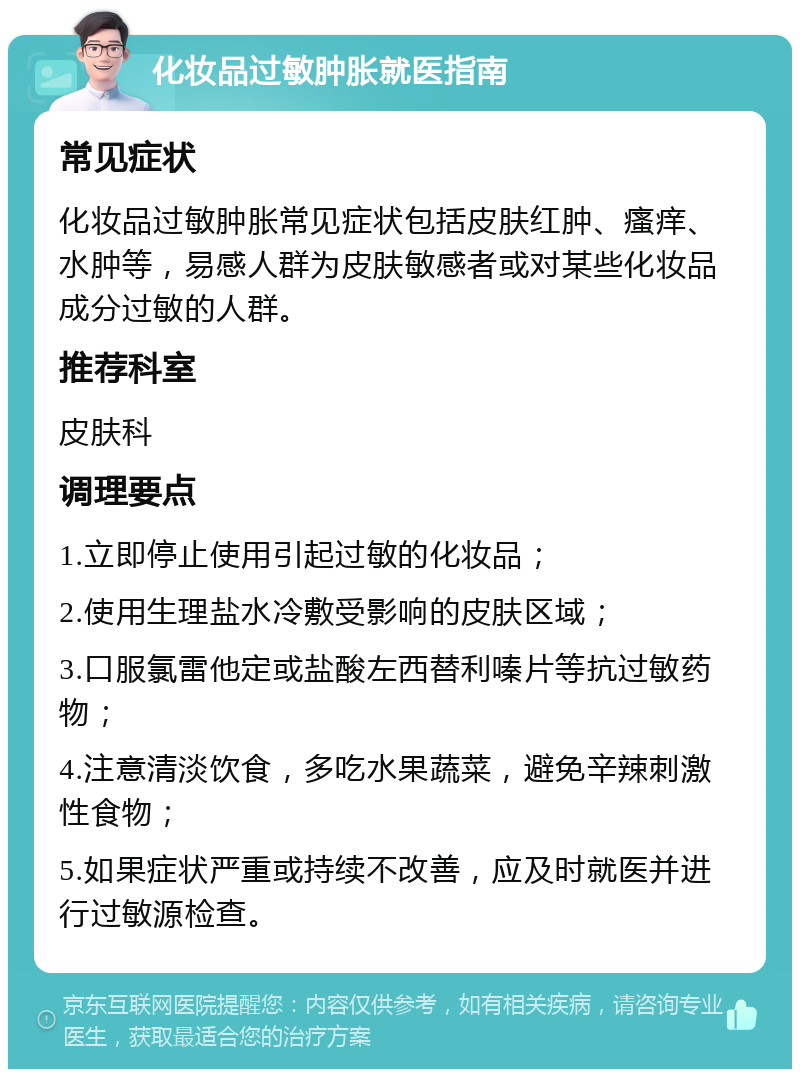 化妆品过敏肿胀就医指南 常见症状 化妆品过敏肿胀常见症状包括皮肤红肿、瘙痒、水肿等，易感人群为皮肤敏感者或对某些化妆品成分过敏的人群。 推荐科室 皮肤科 调理要点 1.立即停止使用引起过敏的化妆品； 2.使用生理盐水冷敷受影响的皮肤区域； 3.口服氯雷他定或盐酸左西替利嗪片等抗过敏药物； 4.注意清淡饮食，多吃水果蔬菜，避免辛辣刺激性食物； 5.如果症状严重或持续不改善，应及时就医并进行过敏源检查。