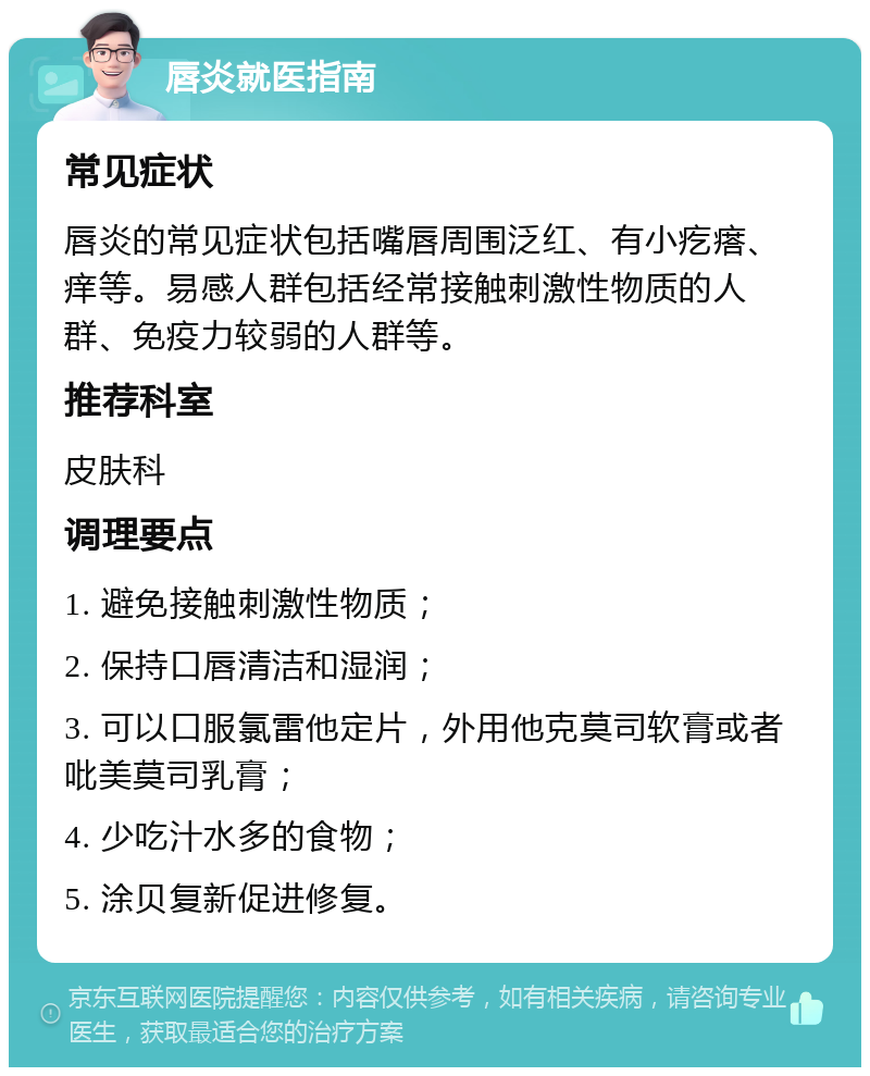 唇炎就医指南 常见症状 唇炎的常见症状包括嘴唇周围泛红、有小疙瘩、痒等。易感人群包括经常接触刺激性物质的人群、免疫力较弱的人群等。 推荐科室 皮肤科 调理要点 1. 避免接触刺激性物质； 2. 保持口唇清洁和湿润； 3. 可以口服氯雷他定片，外用他克莫司软膏或者吡美莫司乳膏； 4. 少吃汁水多的食物； 5. 涂贝复新促进修复。