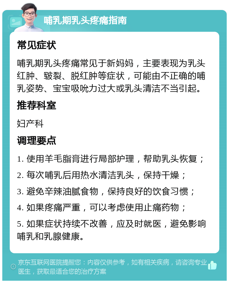 哺乳期乳头疼痛指南 常见症状 哺乳期乳头疼痛常见于新妈妈，主要表现为乳头红肿、皲裂、脱红肿等症状，可能由不正确的哺乳姿势、宝宝吸吮力过大或乳头清洁不当引起。 推荐科室 妇产科 调理要点 1. 使用羊毛脂膏进行局部护理，帮助乳头恢复； 2. 每次哺乳后用热水清洁乳头，保持干燥； 3. 避免辛辣油腻食物，保持良好的饮食习惯； 4. 如果疼痛严重，可以考虑使用止痛药物； 5. 如果症状持续不改善，应及时就医，避免影响哺乳和乳腺健康。