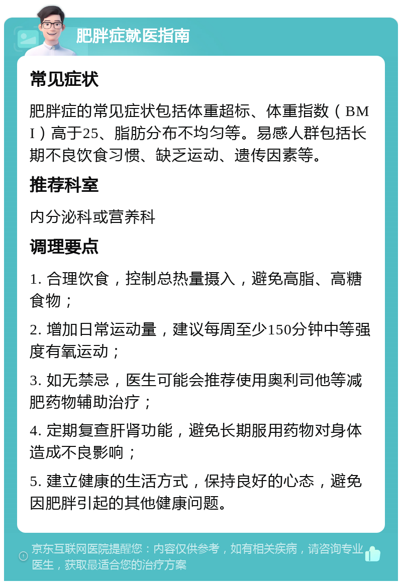 肥胖症就医指南 常见症状 肥胖症的常见症状包括体重超标、体重指数（BMI）高于25、脂肪分布不均匀等。易感人群包括长期不良饮食习惯、缺乏运动、遗传因素等。 推荐科室 内分泌科或营养科 调理要点 1. 合理饮食，控制总热量摄入，避免高脂、高糖食物； 2. 增加日常运动量，建议每周至少150分钟中等强度有氧运动； 3. 如无禁忌，医生可能会推荐使用奥利司他等减肥药物辅助治疗； 4. 定期复查肝肾功能，避免长期服用药物对身体造成不良影响； 5. 建立健康的生活方式，保持良好的心态，避免因肥胖引起的其他健康问题。