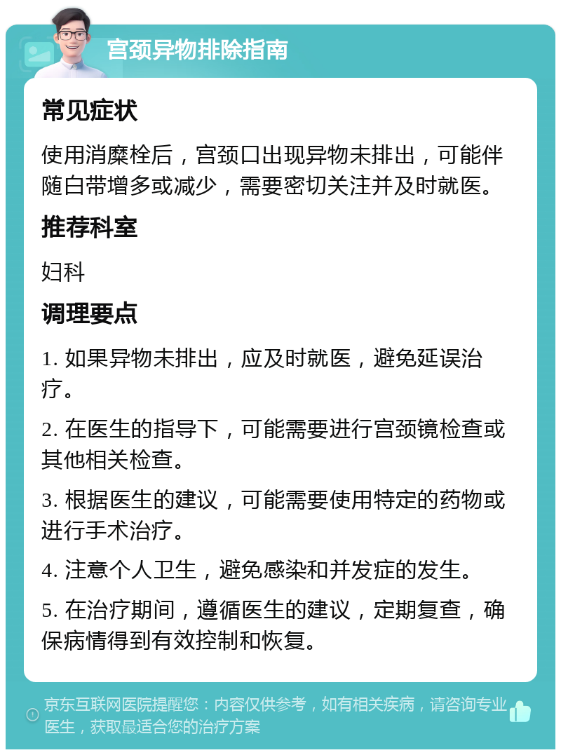 宫颈异物排除指南 常见症状 使用消糜栓后，宫颈口出现异物未排出，可能伴随白带增多或减少，需要密切关注并及时就医。 推荐科室 妇科 调理要点 1. 如果异物未排出，应及时就医，避免延误治疗。 2. 在医生的指导下，可能需要进行宫颈镜检查或其他相关检查。 3. 根据医生的建议，可能需要使用特定的药物或进行手术治疗。 4. 注意个人卫生，避免感染和并发症的发生。 5. 在治疗期间，遵循医生的建议，定期复查，确保病情得到有效控制和恢复。