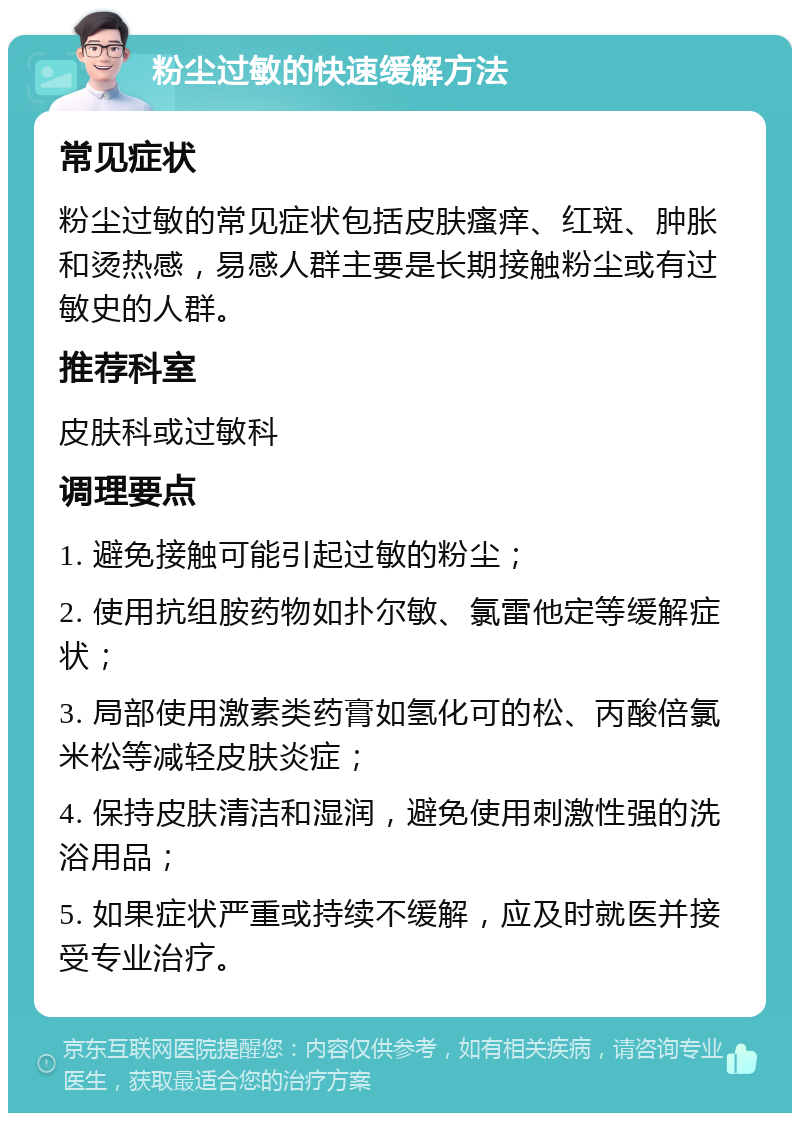 粉尘过敏的快速缓解方法 常见症状 粉尘过敏的常见症状包括皮肤瘙痒、红斑、肿胀和烫热感，易感人群主要是长期接触粉尘或有过敏史的人群。 推荐科室 皮肤科或过敏科 调理要点 1. 避免接触可能引起过敏的粉尘； 2. 使用抗组胺药物如扑尔敏、氯雷他定等缓解症状； 3. 局部使用激素类药膏如氢化可的松、丙酸倍氯米松等减轻皮肤炎症； 4. 保持皮肤清洁和湿润，避免使用刺激性强的洗浴用品； 5. 如果症状严重或持续不缓解，应及时就医并接受专业治疗。