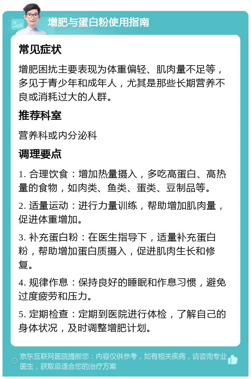 增肥与蛋白粉使用指南 常见症状 增肥困扰主要表现为体重偏轻、肌肉量不足等，多见于青少年和成年人，尤其是那些长期营养不良或消耗过大的人群。 推荐科室 营养科或内分泌科 调理要点 1. 合理饮食：增加热量摄入，多吃高蛋白、高热量的食物，如肉类、鱼类、蛋类、豆制品等。 2. 适量运动：进行力量训练，帮助增加肌肉量，促进体重增加。 3. 补充蛋白粉：在医生指导下，适量补充蛋白粉，帮助增加蛋白质摄入，促进肌肉生长和修复。 4. 规律作息：保持良好的睡眠和作息习惯，避免过度疲劳和压力。 5. 定期检查：定期到医院进行体检，了解自己的身体状况，及时调整增肥计划。