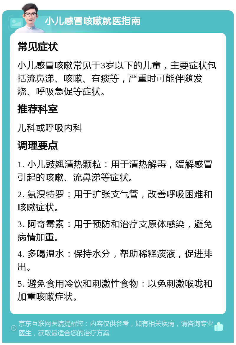 小儿感冒咳嗽就医指南 常见症状 小儿感冒咳嗽常见于3岁以下的儿童，主要症状包括流鼻涕、咳嗽、有痰等，严重时可能伴随发烧、呼吸急促等症状。 推荐科室 儿科或呼吸内科 调理要点 1. 小儿豉翘清热颗粒：用于清热解毒，缓解感冒引起的咳嗽、流鼻涕等症状。 2. 氨溴特罗：用于扩张支气管，改善呼吸困难和咳嗽症状。 3. 阿奇霉素：用于预防和治疗支原体感染，避免病情加重。 4. 多喝温水：保持水分，帮助稀释痰液，促进排出。 5. 避免食用冷饮和刺激性食物：以免刺激喉咙和加重咳嗽症状。