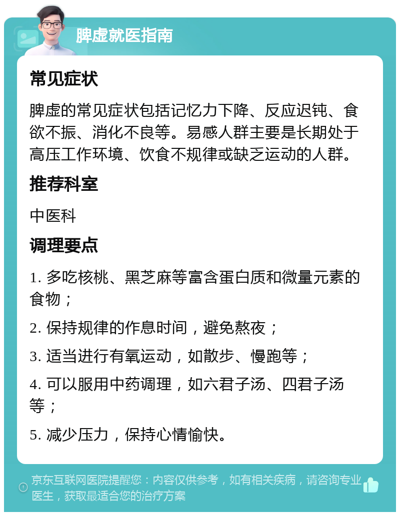 脾虚就医指南 常见症状 脾虚的常见症状包括记忆力下降、反应迟钝、食欲不振、消化不良等。易感人群主要是长期处于高压工作环境、饮食不规律或缺乏运动的人群。 推荐科室 中医科 调理要点 1. 多吃核桃、黑芝麻等富含蛋白质和微量元素的食物； 2. 保持规律的作息时间，避免熬夜； 3. 适当进行有氧运动，如散步、慢跑等； 4. 可以服用中药调理，如六君子汤、四君子汤等； 5. 减少压力，保持心情愉快。