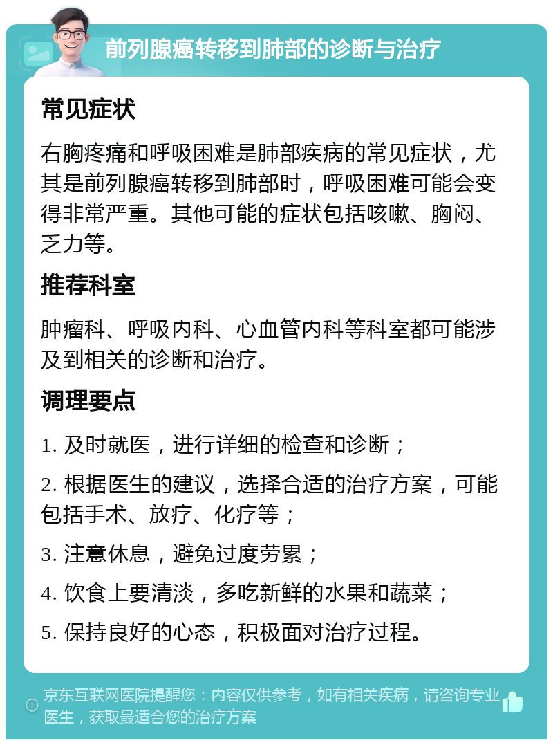 前列腺癌转移到肺部的诊断与治疗 常见症状 右胸疼痛和呼吸困难是肺部疾病的常见症状，尤其是前列腺癌转移到肺部时，呼吸困难可能会变得非常严重。其他可能的症状包括咳嗽、胸闷、乏力等。 推荐科室 肿瘤科、呼吸内科、心血管内科等科室都可能涉及到相关的诊断和治疗。 调理要点 1. 及时就医，进行详细的检查和诊断； 2. 根据医生的建议，选择合适的治疗方案，可能包括手术、放疗、化疗等； 3. 注意休息，避免过度劳累； 4. 饮食上要清淡，多吃新鲜的水果和蔬菜； 5. 保持良好的心态，积极面对治疗过程。