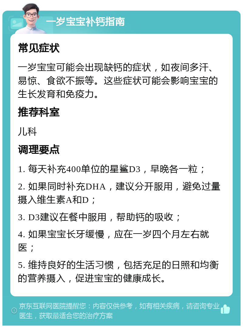 一岁宝宝补钙指南 常见症状 一岁宝宝可能会出现缺钙的症状，如夜间多汗、易惊、食欲不振等。这些症状可能会影响宝宝的生长发育和免疫力。 推荐科室 儿科 调理要点 1. 每天补充400单位的星鲨D3，早晚各一粒； 2. 如果同时补充DHA，建议分开服用，避免过量摄入维生素A和D； 3. D3建议在餐中服用，帮助钙的吸收； 4. 如果宝宝长牙缓慢，应在一岁四个月左右就医； 5. 维持良好的生活习惯，包括充足的日照和均衡的营养摄入，促进宝宝的健康成长。