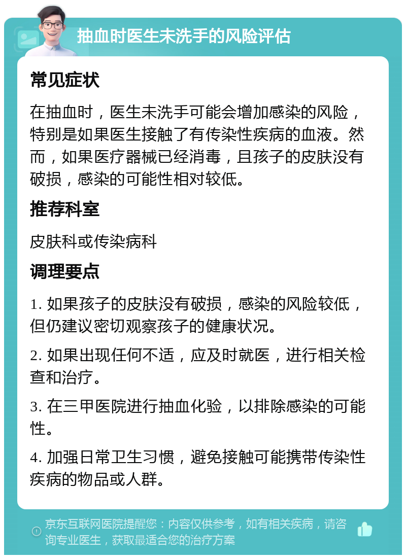 抽血时医生未洗手的风险评估 常见症状 在抽血时，医生未洗手可能会增加感染的风险，特别是如果医生接触了有传染性疾病的血液。然而，如果医疗器械已经消毒，且孩子的皮肤没有破损，感染的可能性相对较低。 推荐科室 皮肤科或传染病科 调理要点 1. 如果孩子的皮肤没有破损，感染的风险较低，但仍建议密切观察孩子的健康状况。 2. 如果出现任何不适，应及时就医，进行相关检查和治疗。 3. 在三甲医院进行抽血化验，以排除感染的可能性。 4. 加强日常卫生习惯，避免接触可能携带传染性疾病的物品或人群。