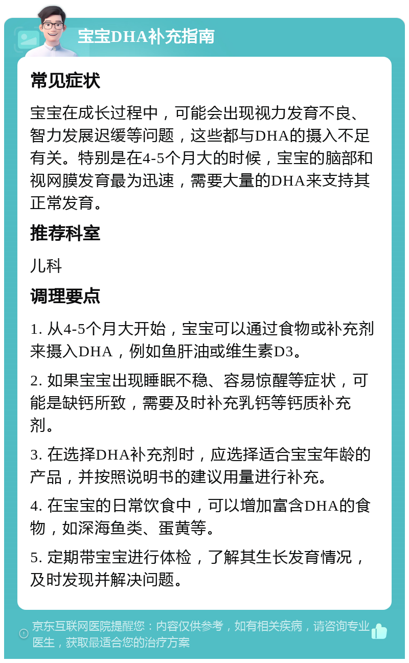 宝宝DHA补充指南 常见症状 宝宝在成长过程中，可能会出现视力发育不良、智力发展迟缓等问题，这些都与DHA的摄入不足有关。特别是在4-5个月大的时候，宝宝的脑部和视网膜发育最为迅速，需要大量的DHA来支持其正常发育。 推荐科室 儿科 调理要点 1. 从4-5个月大开始，宝宝可以通过食物或补充剂来摄入DHA，例如鱼肝油或维生素D3。 2. 如果宝宝出现睡眠不稳、容易惊醒等症状，可能是缺钙所致，需要及时补充乳钙等钙质补充剂。 3. 在选择DHA补充剂时，应选择适合宝宝年龄的产品，并按照说明书的建议用量进行补充。 4. 在宝宝的日常饮食中，可以增加富含DHA的食物，如深海鱼类、蛋黄等。 5. 定期带宝宝进行体检，了解其生长发育情况，及时发现并解决问题。