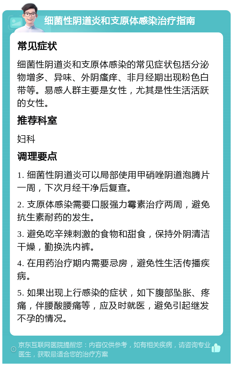 细菌性阴道炎和支原体感染治疗指南 常见症状 细菌性阴道炎和支原体感染的常见症状包括分泌物增多、异味、外阴瘙痒、非月经期出现粉色白带等。易感人群主要是女性，尤其是性生活活跃的女性。 推荐科室 妇科 调理要点 1. 细菌性阴道炎可以局部使用甲硝唑阴道泡腾片一周，下次月经干净后复查。 2. 支原体感染需要口服强力霉素治疗两周，避免抗生素耐药的发生。 3. 避免吃辛辣刺激的食物和甜食，保持外阴清洁干燥，勤换洗内裤。 4. 在用药治疗期内需要忌房，避免性生活传播疾病。 5. 如果出现上行感染的症状，如下腹部坠胀、疼痛，伴腰酸腰痛等，应及时就医，避免引起继发不孕的情况。