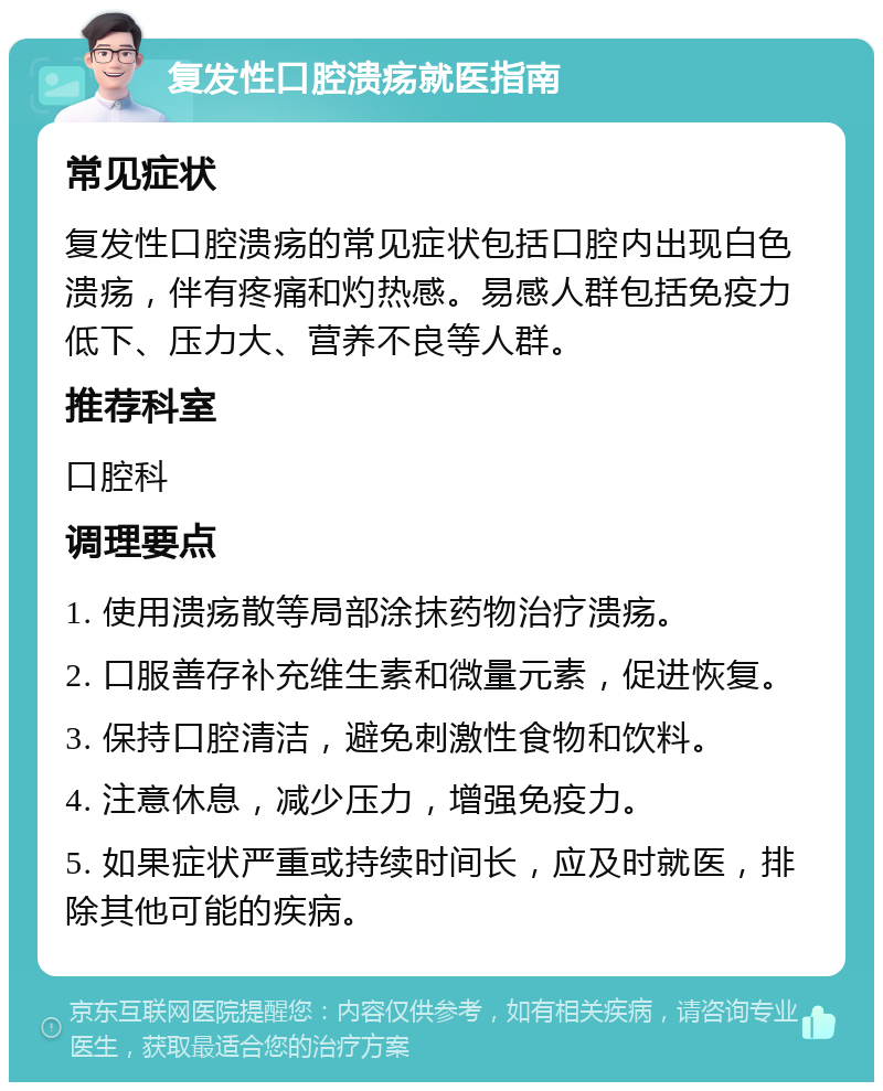 复发性口腔溃疡就医指南 常见症状 复发性口腔溃疡的常见症状包括口腔内出现白色溃疡，伴有疼痛和灼热感。易感人群包括免疫力低下、压力大、营养不良等人群。 推荐科室 口腔科 调理要点 1. 使用溃疡散等局部涂抹药物治疗溃疡。 2. 口服善存补充维生素和微量元素，促进恢复。 3. 保持口腔清洁，避免刺激性食物和饮料。 4. 注意休息，减少压力，增强免疫力。 5. 如果症状严重或持续时间长，应及时就医，排除其他可能的疾病。