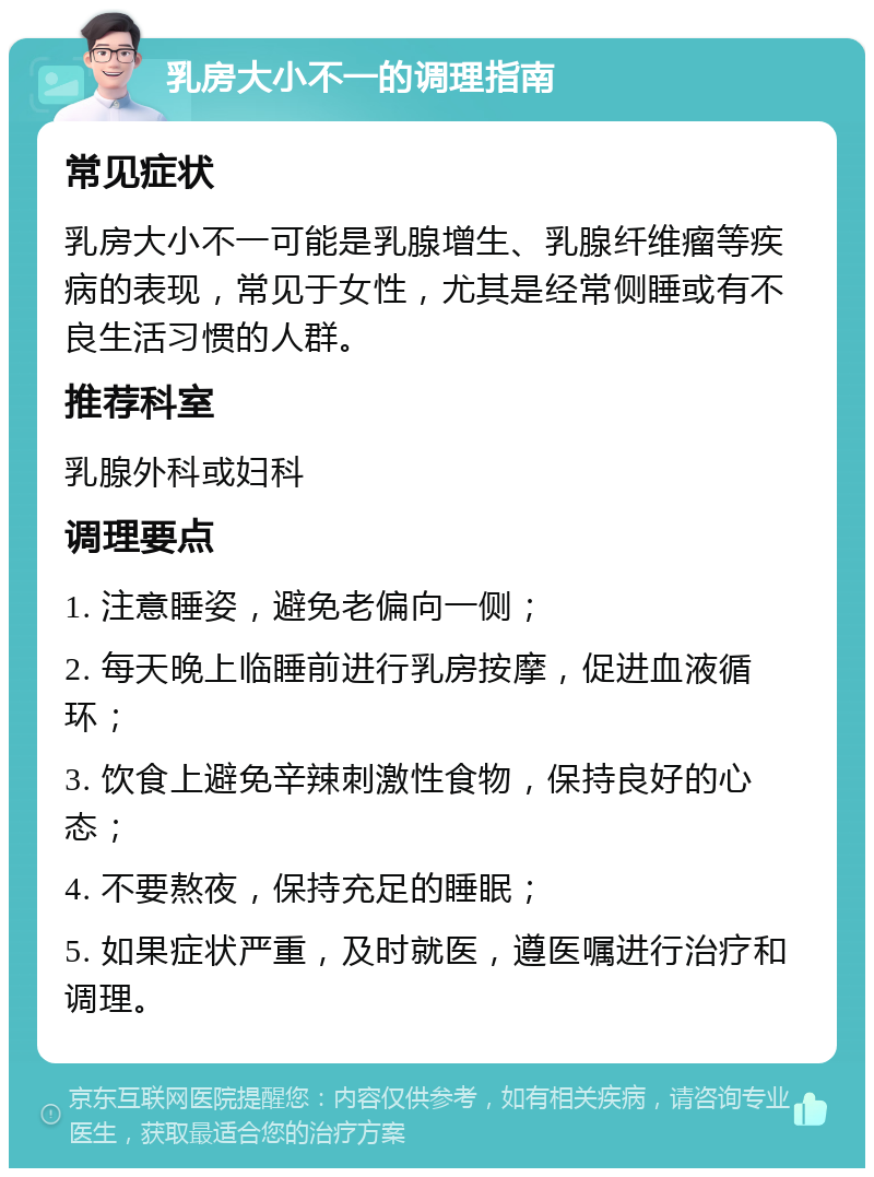 乳房大小不一的调理指南 常见症状 乳房大小不一可能是乳腺增生、乳腺纤维瘤等疾病的表现，常见于女性，尤其是经常侧睡或有不良生活习惯的人群。 推荐科室 乳腺外科或妇科 调理要点 1. 注意睡姿，避免老偏向一侧； 2. 每天晚上临睡前进行乳房按摩，促进血液循环； 3. 饮食上避免辛辣刺激性食物，保持良好的心态； 4. 不要熬夜，保持充足的睡眠； 5. 如果症状严重，及时就医，遵医嘱进行治疗和调理。