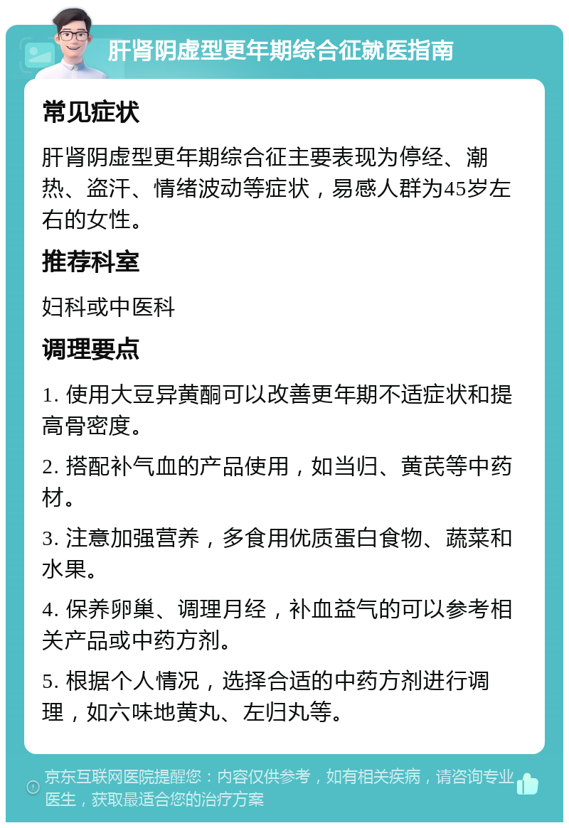 肝肾阴虚型更年期综合征就医指南 常见症状 肝肾阴虚型更年期综合征主要表现为停经、潮热、盗汗、情绪波动等症状，易感人群为45岁左右的女性。 推荐科室 妇科或中医科 调理要点 1. 使用大豆异黄酮可以改善更年期不适症状和提高骨密度。 2. 搭配补气血的产品使用，如当归、黄芪等中药材。 3. 注意加强营养，多食用优质蛋白食物、蔬菜和水果。 4. 保养卵巢、调理月经，补血益气的可以参考相关产品或中药方剂。 5. 根据个人情况，选择合适的中药方剂进行调理，如六味地黄丸、左归丸等。