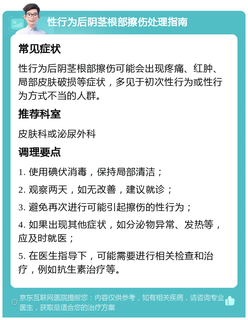 性行为后阴茎根部擦伤处理指南 常见症状 性行为后阴茎根部擦伤可能会出现疼痛、红肿、局部皮肤破损等症状，多见于初次性行为或性行为方式不当的人群。 推荐科室 皮肤科或泌尿外科 调理要点 1. 使用碘伏消毒，保持局部清洁； 2. 观察两天，如无改善，建议就诊； 3. 避免再次进行可能引起擦伤的性行为； 4. 如果出现其他症状，如分泌物异常、发热等，应及时就医； 5. 在医生指导下，可能需要进行相关检查和治疗，例如抗生素治疗等。