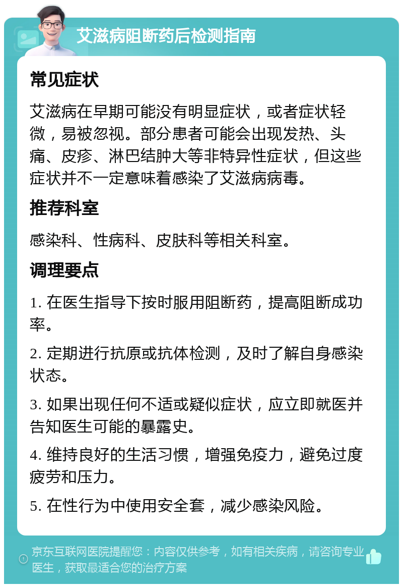 艾滋病阻断药后检测指南 常见症状 艾滋病在早期可能没有明显症状，或者症状轻微，易被忽视。部分患者可能会出现发热、头痛、皮疹、淋巴结肿大等非特异性症状，但这些症状并不一定意味着感染了艾滋病病毒。 推荐科室 感染科、性病科、皮肤科等相关科室。 调理要点 1. 在医生指导下按时服用阻断药，提高阻断成功率。 2. 定期进行抗原或抗体检测，及时了解自身感染状态。 3. 如果出现任何不适或疑似症状，应立即就医并告知医生可能的暴露史。 4. 维持良好的生活习惯，增强免疫力，避免过度疲劳和压力。 5. 在性行为中使用安全套，减少感染风险。