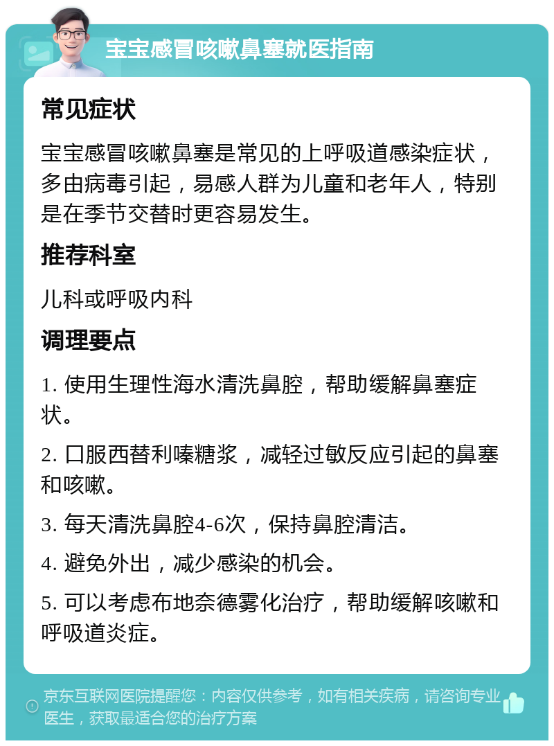 宝宝感冒咳嗽鼻塞就医指南 常见症状 宝宝感冒咳嗽鼻塞是常见的上呼吸道感染症状，多由病毒引起，易感人群为儿童和老年人，特别是在季节交替时更容易发生。 推荐科室 儿科或呼吸内科 调理要点 1. 使用生理性海水清洗鼻腔，帮助缓解鼻塞症状。 2. 口服西替利嗪糖浆，减轻过敏反应引起的鼻塞和咳嗽。 3. 每天清洗鼻腔4-6次，保持鼻腔清洁。 4. 避免外出，减少感染的机会。 5. 可以考虑布地奈德雾化治疗，帮助缓解咳嗽和呼吸道炎症。