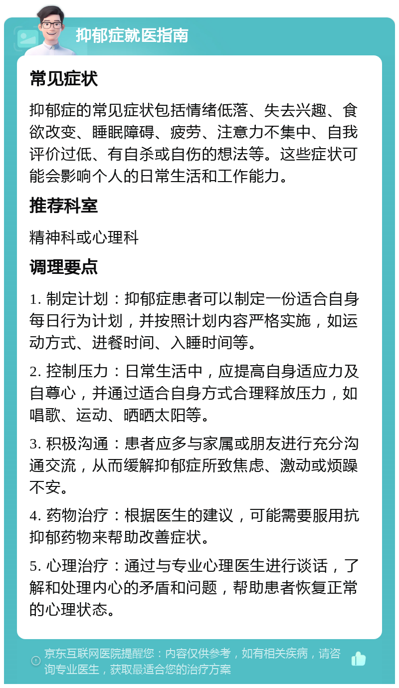 抑郁症就医指南 常见症状 抑郁症的常见症状包括情绪低落、失去兴趣、食欲改变、睡眠障碍、疲劳、注意力不集中、自我评价过低、有自杀或自伤的想法等。这些症状可能会影响个人的日常生活和工作能力。 推荐科室 精神科或心理科 调理要点 1. 制定计划：抑郁症患者可以制定一份适合自身每日行为计划，并按照计划内容严格实施，如运动方式、进餐时间、入睡时间等。 2. 控制压力：日常生活中，应提高自身适应力及自尊心，并通过适合自身方式合理释放压力，如唱歌、运动、晒晒太阳等。 3. 积极沟通：患者应多与家属或朋友进行充分沟通交流，从而缓解抑郁症所致焦虑、激动或烦躁不安。 4. 药物治疗：根据医生的建议，可能需要服用抗抑郁药物来帮助改善症状。 5. 心理治疗：通过与专业心理医生进行谈话，了解和处理内心的矛盾和问题，帮助患者恢复正常的心理状态。