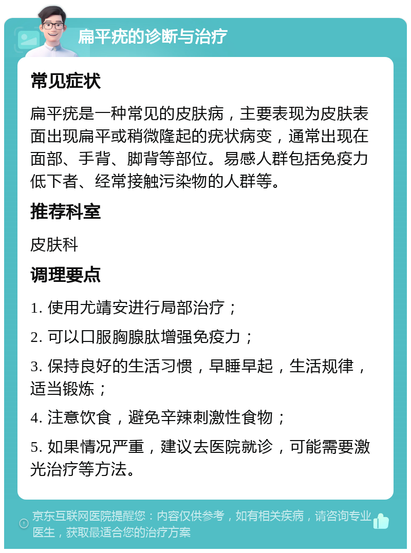 扁平疣的诊断与治疗 常见症状 扁平疣是一种常见的皮肤病，主要表现为皮肤表面出现扁平或稍微隆起的疣状病变，通常出现在面部、手背、脚背等部位。易感人群包括免疫力低下者、经常接触污染物的人群等。 推荐科室 皮肤科 调理要点 1. 使用尤靖安进行局部治疗； 2. 可以口服胸腺肽增强免疫力； 3. 保持良好的生活习惯，早睡早起，生活规律，适当锻炼； 4. 注意饮食，避免辛辣刺激性食物； 5. 如果情况严重，建议去医院就诊，可能需要激光治疗等方法。