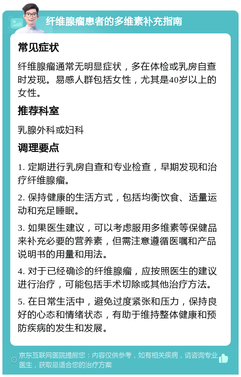 纤维腺瘤患者的多维素补充指南 常见症状 纤维腺瘤通常无明显症状，多在体检或乳房自查时发现。易感人群包括女性，尤其是40岁以上的女性。 推荐科室 乳腺外科或妇科 调理要点 1. 定期进行乳房自查和专业检查，早期发现和治疗纤维腺瘤。 2. 保持健康的生活方式，包括均衡饮食、适量运动和充足睡眠。 3. 如果医生建议，可以考虑服用多维素等保健品来补充必要的营养素，但需注意遵循医嘱和产品说明书的用量和用法。 4. 对于已经确诊的纤维腺瘤，应按照医生的建议进行治疗，可能包括手术切除或其他治疗方法。 5. 在日常生活中，避免过度紧张和压力，保持良好的心态和情绪状态，有助于维持整体健康和预防疾病的发生和发展。