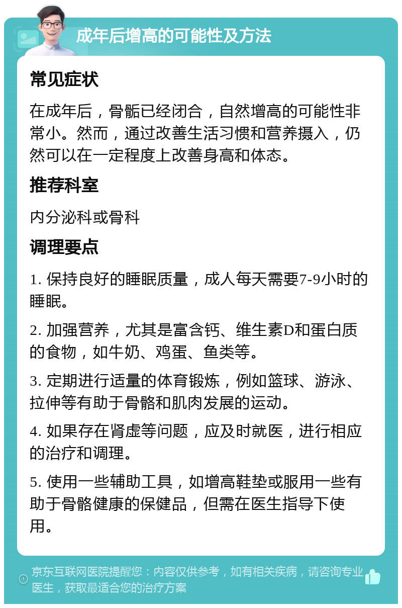 成年后增高的可能性及方法 常见症状 在成年后，骨骺已经闭合，自然增高的可能性非常小。然而，通过改善生活习惯和营养摄入，仍然可以在一定程度上改善身高和体态。 推荐科室 内分泌科或骨科 调理要点 1. 保持良好的睡眠质量，成人每天需要7-9小时的睡眠。 2. 加强营养，尤其是富含钙、维生素D和蛋白质的食物，如牛奶、鸡蛋、鱼类等。 3. 定期进行适量的体育锻炼，例如篮球、游泳、拉伸等有助于骨骼和肌肉发展的运动。 4. 如果存在肾虚等问题，应及时就医，进行相应的治疗和调理。 5. 使用一些辅助工具，如增高鞋垫或服用一些有助于骨骼健康的保健品，但需在医生指导下使用。