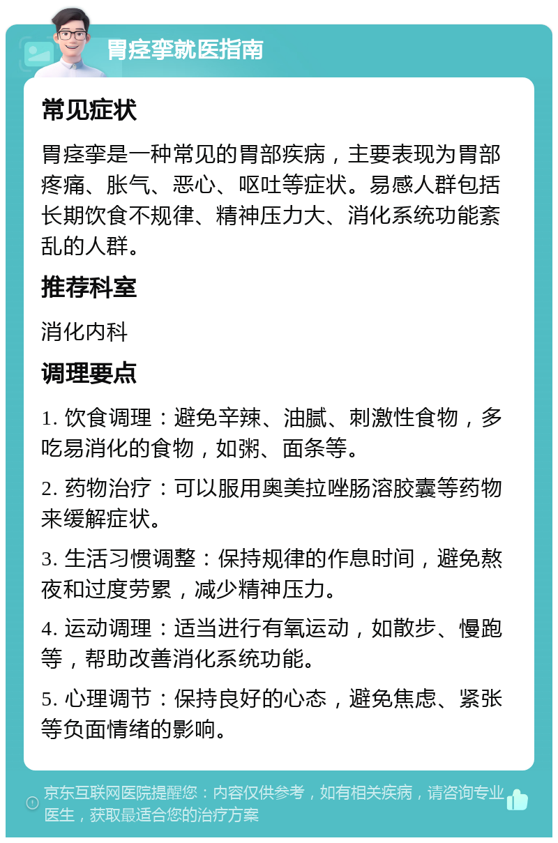 胃痉挛就医指南 常见症状 胃痉挛是一种常见的胃部疾病，主要表现为胃部疼痛、胀气、恶心、呕吐等症状。易感人群包括长期饮食不规律、精神压力大、消化系统功能紊乱的人群。 推荐科室 消化内科 调理要点 1. 饮食调理：避免辛辣、油腻、刺激性食物，多吃易消化的食物，如粥、面条等。 2. 药物治疗：可以服用奥美拉唑肠溶胶囊等药物来缓解症状。 3. 生活习惯调整：保持规律的作息时间，避免熬夜和过度劳累，减少精神压力。 4. 运动调理：适当进行有氧运动，如散步、慢跑等，帮助改善消化系统功能。 5. 心理调节：保持良好的心态，避免焦虑、紧张等负面情绪的影响。