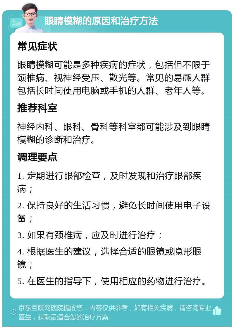 眼睛模糊的原因和治疗方法 常见症状 眼睛模糊可能是多种疾病的症状，包括但不限于颈椎病、视神经受压、散光等。常见的易感人群包括长时间使用电脑或手机的人群、老年人等。 推荐科室 神经内科、眼科、骨科等科室都可能涉及到眼睛模糊的诊断和治疗。 调理要点 1. 定期进行眼部检查，及时发现和治疗眼部疾病； 2. 保持良好的生活习惯，避免长时间使用电子设备； 3. 如果有颈椎病，应及时进行治疗； 4. 根据医生的建议，选择合适的眼镜或隐形眼镜； 5. 在医生的指导下，使用相应的药物进行治疗。