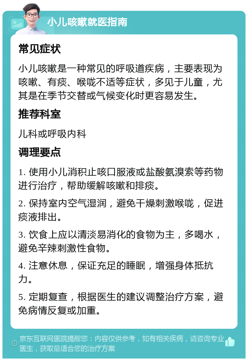 小儿咳嗽就医指南 常见症状 小儿咳嗽是一种常见的呼吸道疾病，主要表现为咳嗽、有痰、喉咙不适等症状，多见于儿童，尤其是在季节交替或气候变化时更容易发生。 推荐科室 儿科或呼吸内科 调理要点 1. 使用小儿消积止咳口服液或盐酸氨溴索等药物进行治疗，帮助缓解咳嗽和排痰。 2. 保持室内空气湿润，避免干燥刺激喉咙，促进痰液排出。 3. 饮食上应以清淡易消化的食物为主，多喝水，避免辛辣刺激性食物。 4. 注意休息，保证充足的睡眠，增强身体抵抗力。 5. 定期复查，根据医生的建议调整治疗方案，避免病情反复或加重。