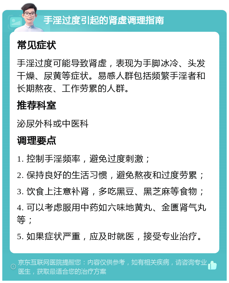 手淫过度引起的肾虚调理指南 常见症状 手淫过度可能导致肾虚，表现为手脚冰冷、头发干燥、尿黄等症状。易感人群包括频繁手淫者和长期熬夜、工作劳累的人群。 推荐科室 泌尿外科或中医科 调理要点 1. 控制手淫频率，避免过度刺激； 2. 保持良好的生活习惯，避免熬夜和过度劳累； 3. 饮食上注意补肾，多吃黑豆、黑芝麻等食物； 4. 可以考虑服用中药如六味地黄丸、金匮肾气丸等； 5. 如果症状严重，应及时就医，接受专业治疗。