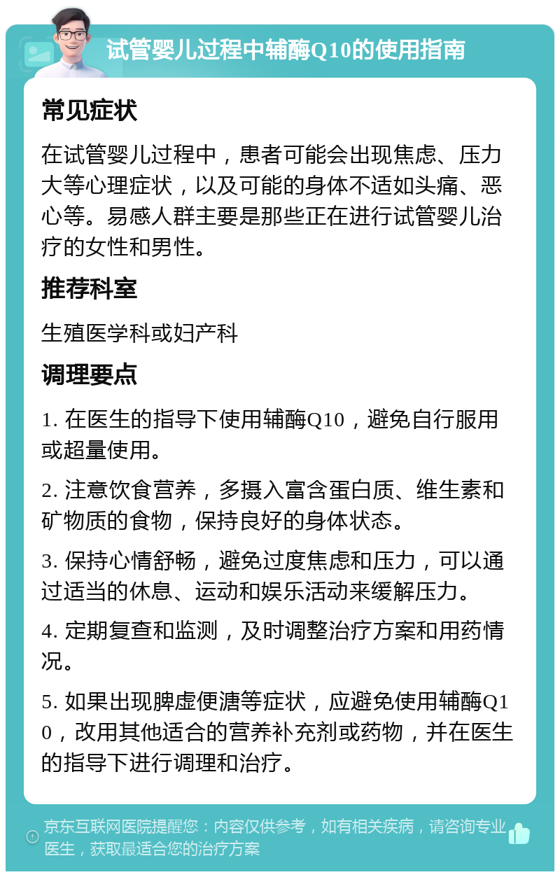 试管婴儿过程中辅酶Q10的使用指南 常见症状 在试管婴儿过程中，患者可能会出现焦虑、压力大等心理症状，以及可能的身体不适如头痛、恶心等。易感人群主要是那些正在进行试管婴儿治疗的女性和男性。 推荐科室 生殖医学科或妇产科 调理要点 1. 在医生的指导下使用辅酶Q10，避免自行服用或超量使用。 2. 注意饮食营养，多摄入富含蛋白质、维生素和矿物质的食物，保持良好的身体状态。 3. 保持心情舒畅，避免过度焦虑和压力，可以通过适当的休息、运动和娱乐活动来缓解压力。 4. 定期复查和监测，及时调整治疗方案和用药情况。 5. 如果出现脾虚便溏等症状，应避免使用辅酶Q10，改用其他适合的营养补充剂或药物，并在医生的指导下进行调理和治疗。