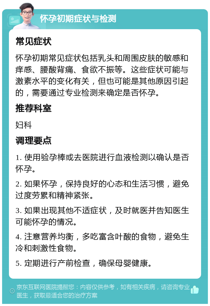 怀孕初期症状与检测 常见症状 怀孕初期常见症状包括乳头和周围皮肤的敏感和痒感、腰酸背痛、食欲不振等。这些症状可能与激素水平的变化有关，但也可能是其他原因引起的，需要通过专业检测来确定是否怀孕。 推荐科室 妇科 调理要点 1. 使用验孕棒或去医院进行血液检测以确认是否怀孕。 2. 如果怀孕，保持良好的心态和生活习惯，避免过度劳累和精神紧张。 3. 如果出现其他不适症状，及时就医并告知医生可能怀孕的情况。 4. 注意营养均衡，多吃富含叶酸的食物，避免生冷和刺激性食物。 5. 定期进行产前检查，确保母婴健康。