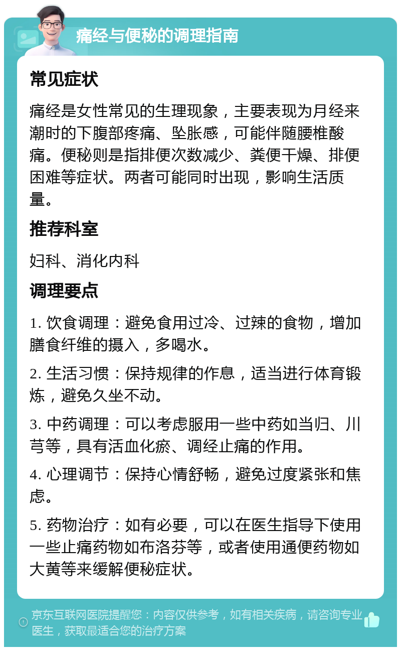 痛经与便秘的调理指南 常见症状 痛经是女性常见的生理现象，主要表现为月经来潮时的下腹部疼痛、坠胀感，可能伴随腰椎酸痛。便秘则是指排便次数减少、粪便干燥、排便困难等症状。两者可能同时出现，影响生活质量。 推荐科室 妇科、消化内科 调理要点 1. 饮食调理：避免食用过冷、过辣的食物，增加膳食纤维的摄入，多喝水。 2. 生活习惯：保持规律的作息，适当进行体育锻炼，避免久坐不动。 3. 中药调理：可以考虑服用一些中药如当归、川芎等，具有活血化瘀、调经止痛的作用。 4. 心理调节：保持心情舒畅，避免过度紧张和焦虑。 5. 药物治疗：如有必要，可以在医生指导下使用一些止痛药物如布洛芬等，或者使用通便药物如大黄等来缓解便秘症状。