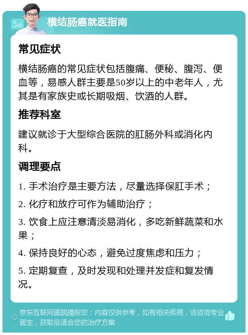 横结肠癌就医指南 常见症状 横结肠癌的常见症状包括腹痛、便秘、腹泻、便血等，易感人群主要是50岁以上的中老年人，尤其是有家族史或长期吸烟、饮酒的人群。 推荐科室 建议就诊于大型综合医院的肛肠外科或消化内科。 调理要点 1. 手术治疗是主要方法，尽量选择保肛手术； 2. 化疗和放疗可作为辅助治疗； 3. 饮食上应注意清淡易消化，多吃新鲜蔬菜和水果； 4. 保持良好的心态，避免过度焦虑和压力； 5. 定期复查，及时发现和处理并发症和复发情况。