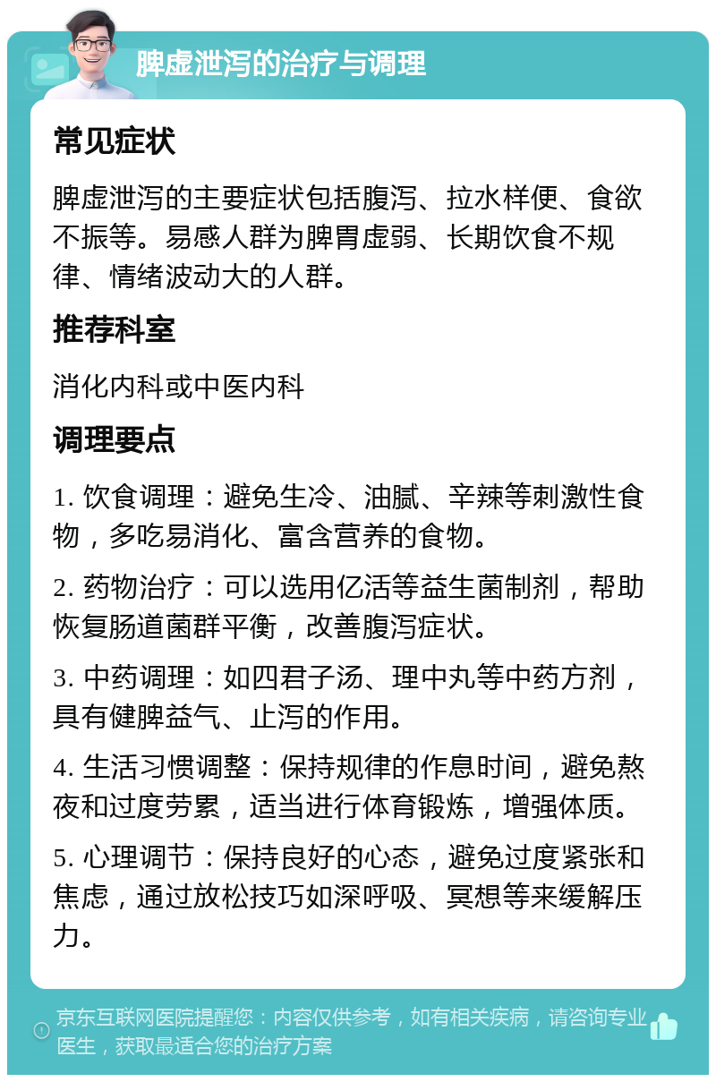 脾虚泄泻的治疗与调理 常见症状 脾虚泄泻的主要症状包括腹泻、拉水样便、食欲不振等。易感人群为脾胃虚弱、长期饮食不规律、情绪波动大的人群。 推荐科室 消化内科或中医内科 调理要点 1. 饮食调理：避免生冷、油腻、辛辣等刺激性食物，多吃易消化、富含营养的食物。 2. 药物治疗：可以选用亿活等益生菌制剂，帮助恢复肠道菌群平衡，改善腹泻症状。 3. 中药调理：如四君子汤、理中丸等中药方剂，具有健脾益气、止泻的作用。 4. 生活习惯调整：保持规律的作息时间，避免熬夜和过度劳累，适当进行体育锻炼，增强体质。 5. 心理调节：保持良好的心态，避免过度紧张和焦虑，通过放松技巧如深呼吸、冥想等来缓解压力。