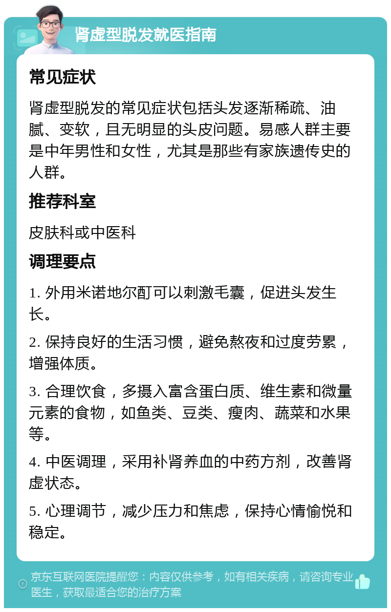 肾虚型脱发就医指南 常见症状 肾虚型脱发的常见症状包括头发逐渐稀疏、油腻、变软，且无明显的头皮问题。易感人群主要是中年男性和女性，尤其是那些有家族遗传史的人群。 推荐科室 皮肤科或中医科 调理要点 1. 外用米诺地尔酊可以刺激毛囊，促进头发生长。 2. 保持良好的生活习惯，避免熬夜和过度劳累，增强体质。 3. 合理饮食，多摄入富含蛋白质、维生素和微量元素的食物，如鱼类、豆类、瘦肉、蔬菜和水果等。 4. 中医调理，采用补肾养血的中药方剂，改善肾虚状态。 5. 心理调节，减少压力和焦虑，保持心情愉悦和稳定。