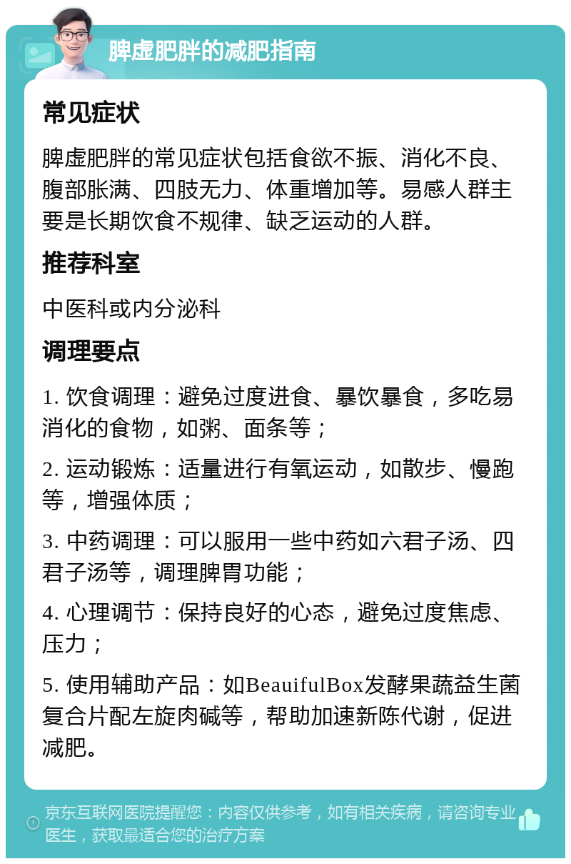 脾虚肥胖的减肥指南 常见症状 脾虚肥胖的常见症状包括食欲不振、消化不良、腹部胀满、四肢无力、体重增加等。易感人群主要是长期饮食不规律、缺乏运动的人群。 推荐科室 中医科或内分泌科 调理要点 1. 饮食调理：避免过度进食、暴饮暴食，多吃易消化的食物，如粥、面条等； 2. 运动锻炼：适量进行有氧运动，如散步、慢跑等，增强体质； 3. 中药调理：可以服用一些中药如六君子汤、四君子汤等，调理脾胃功能； 4. 心理调节：保持良好的心态，避免过度焦虑、压力； 5. 使用辅助产品：如BeauifulBox发酵果蔬益生菌复合片配左旋肉碱等，帮助加速新陈代谢，促进减肥。