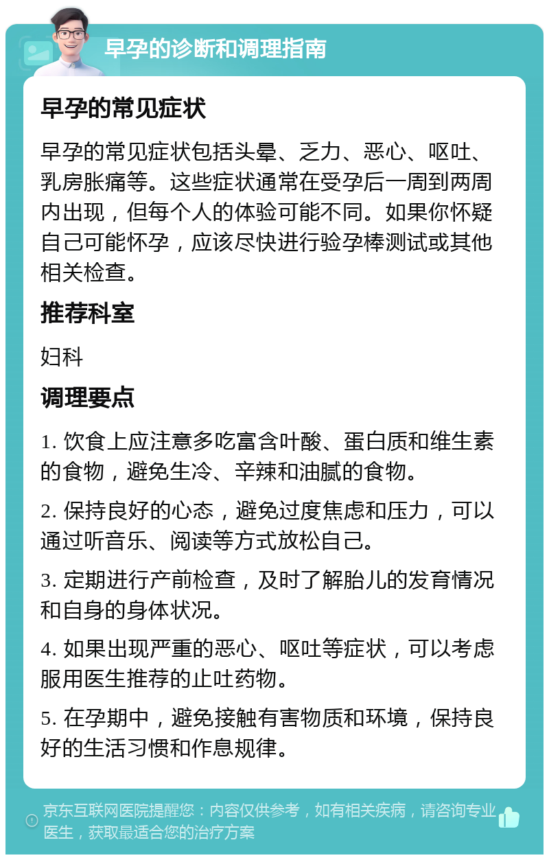 早孕的诊断和调理指南 早孕的常见症状 早孕的常见症状包括头晕、乏力、恶心、呕吐、乳房胀痛等。这些症状通常在受孕后一周到两周内出现，但每个人的体验可能不同。如果你怀疑自己可能怀孕，应该尽快进行验孕棒测试或其他相关检查。 推荐科室 妇科 调理要点 1. 饮食上应注意多吃富含叶酸、蛋白质和维生素的食物，避免生冷、辛辣和油腻的食物。 2. 保持良好的心态，避免过度焦虑和压力，可以通过听音乐、阅读等方式放松自己。 3. 定期进行产前检查，及时了解胎儿的发育情况和自身的身体状况。 4. 如果出现严重的恶心、呕吐等症状，可以考虑服用医生推荐的止吐药物。 5. 在孕期中，避免接触有害物质和环境，保持良好的生活习惯和作息规律。