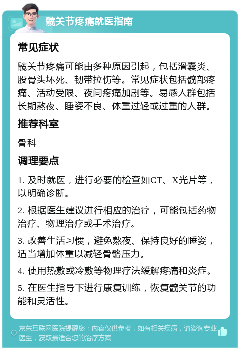 髋关节疼痛就医指南 常见症状 髋关节疼痛可能由多种原因引起，包括滑囊炎、股骨头坏死、韧带拉伤等。常见症状包括髋部疼痛、活动受限、夜间疼痛加剧等。易感人群包括长期熬夜、睡姿不良、体重过轻或过重的人群。 推荐科室 骨科 调理要点 1. 及时就医，进行必要的检查如CT、X光片等，以明确诊断。 2. 根据医生建议进行相应的治疗，可能包括药物治疗、物理治疗或手术治疗。 3. 改善生活习惯，避免熬夜、保持良好的睡姿，适当增加体重以减轻骨骼压力。 4. 使用热敷或冷敷等物理疗法缓解疼痛和炎症。 5. 在医生指导下进行康复训练，恢复髋关节的功能和灵活性。