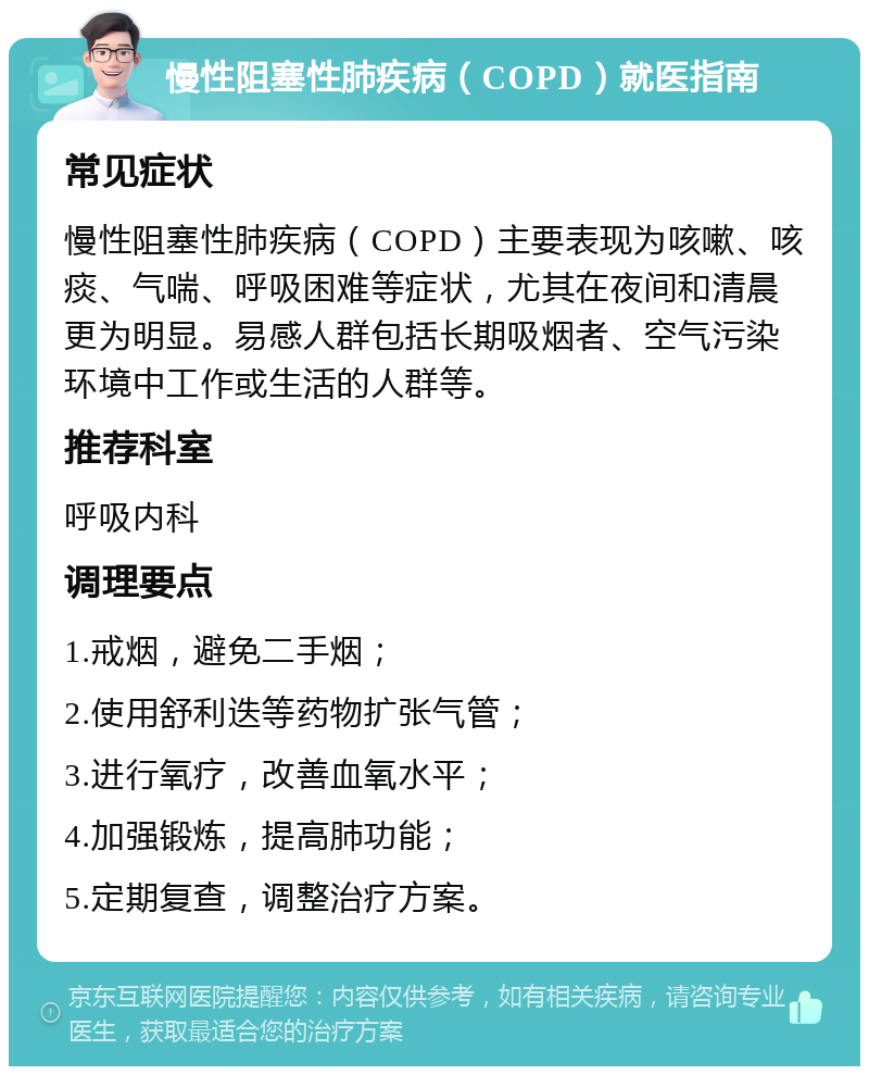 慢性阻塞性肺疾病（COPD）就医指南 常见症状 慢性阻塞性肺疾病（COPD）主要表现为咳嗽、咳痰、气喘、呼吸困难等症状，尤其在夜间和清晨更为明显。易感人群包括长期吸烟者、空气污染环境中工作或生活的人群等。 推荐科室 呼吸内科 调理要点 1.戒烟，避免二手烟； 2.使用舒利迭等药物扩张气管； 3.进行氧疗，改善血氧水平； 4.加强锻炼，提高肺功能； 5.定期复查，调整治疗方案。