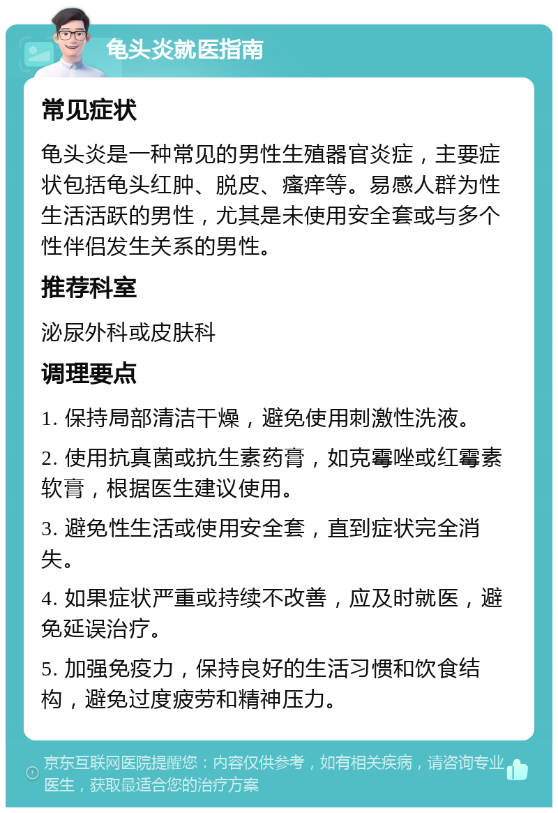 龟头炎就医指南 常见症状 龟头炎是一种常见的男性生殖器官炎症，主要症状包括龟头红肿、脱皮、瘙痒等。易感人群为性生活活跃的男性，尤其是未使用安全套或与多个性伴侣发生关系的男性。 推荐科室 泌尿外科或皮肤科 调理要点 1. 保持局部清洁干燥，避免使用刺激性洗液。 2. 使用抗真菌或抗生素药膏，如克霉唑或红霉素软膏，根据医生建议使用。 3. 避免性生活或使用安全套，直到症状完全消失。 4. 如果症状严重或持续不改善，应及时就医，避免延误治疗。 5. 加强免疫力，保持良好的生活习惯和饮食结构，避免过度疲劳和精神压力。